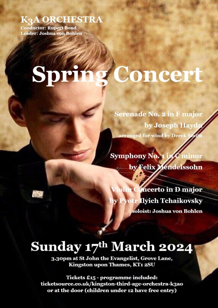 2024 Spring concert Conductor Rupert Bond Leader Joshua Von Bohlen Serenade no 2 in F major by Joseph Haydn arranged for wind by Derek Smith. Symphony No 1 in C minor by Felix Mendelssohn. Violin Concerto in D minor by Pyotr Ilyich Tchaikovsky. Soloist Joshua von Bohlen. Sunday 17th March 2024 3.30 pm at St John the Evangelist, Grove Lane, Kingston KT1 2SU Tickets £15 - programme included: ticketsource.couk/kingston-third-age-orchestra-k3ao or at the door (children under 12 have free entry).