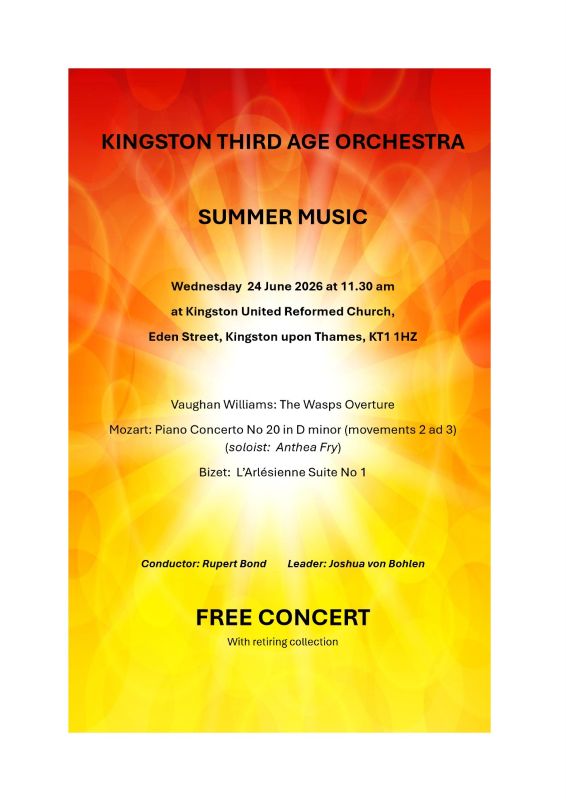 KINGSTON THIRD AGE ORCHESTRA SUMMER MUSIC Wednesday 24 June 2026 at 11.30 am at Kingston United Reformed Church, Eden Street, Kingston upon Thames, KT1 1HZ Vaughan Williams: The Wasps Overture Mozart: Piano Concerto No 20 in D minor (movements 2 ad 3) (soloist: Anthea Fry) Bizet: L’Arlésienne Suite No 1 Conductor: Rupert Bond Leader: Joshua von Bohlen FREE CONCERT With retiring collection